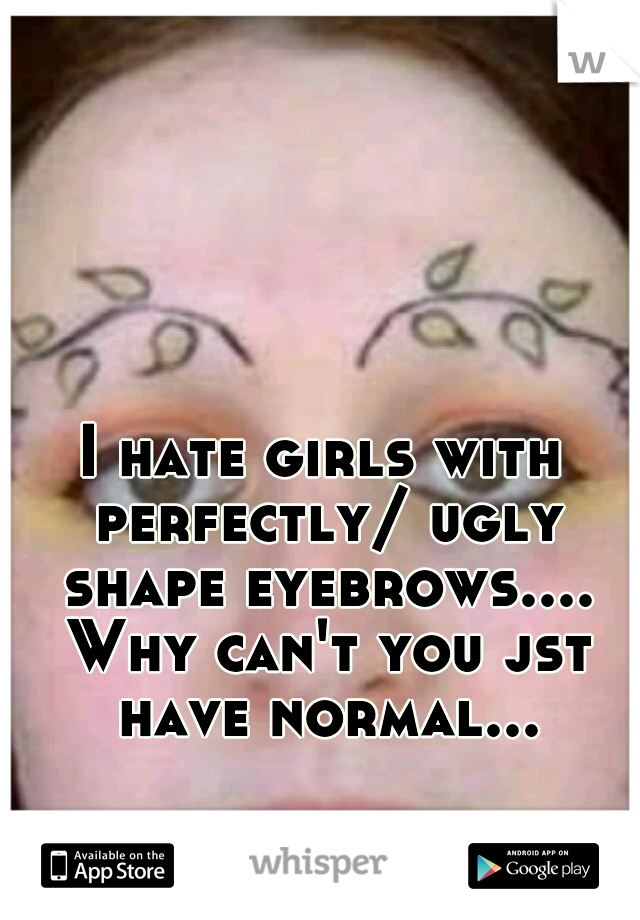 I hate girls with perfectly/ ugly shape eyebrows.... Why can't you jst have normal...