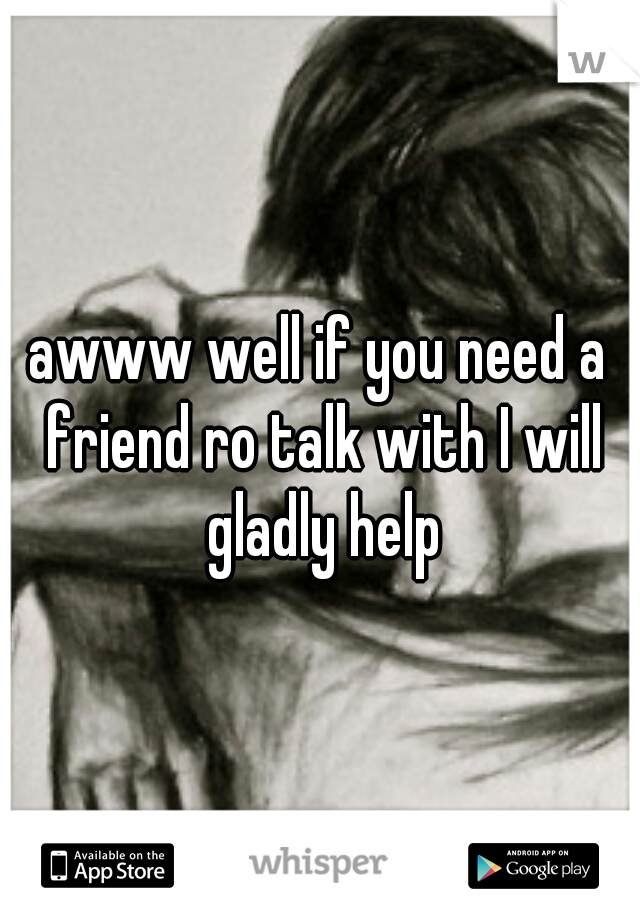 awww well if you need a friend ro talk with I will gladly help