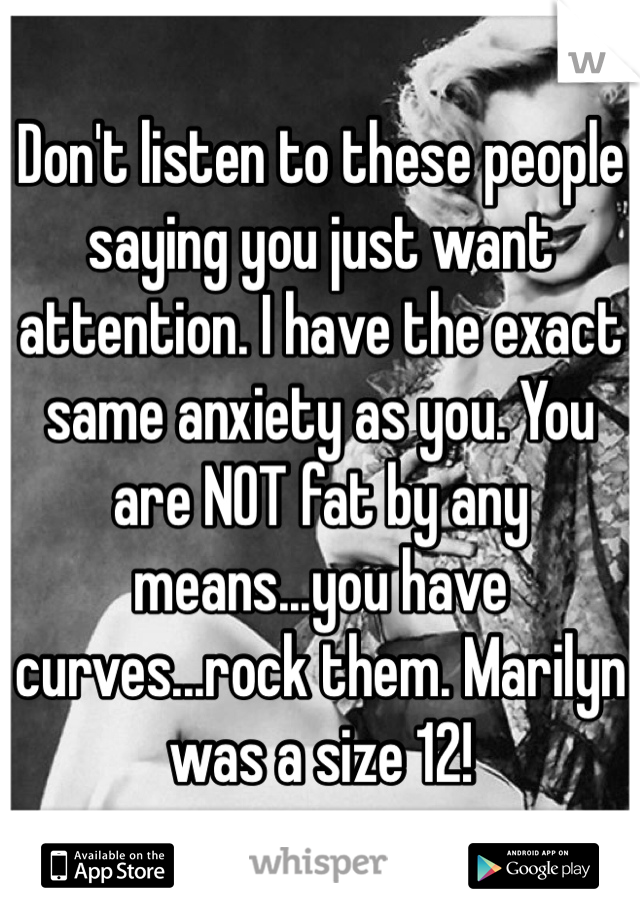 Don't listen to these people saying you just want attention. I have the exact same anxiety as you. You are NOT fat by any means...you have curves...rock them. Marilyn was a size 12!