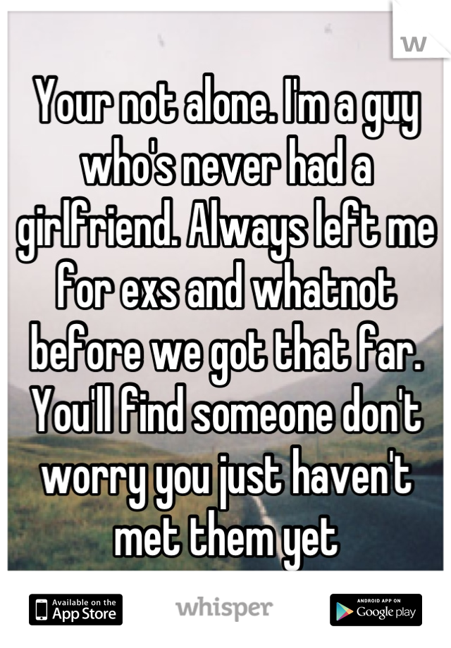 Your not alone. I'm a guy who's never had a girlfriend. Always left me for exs and whatnot before we got that far. You'll find someone don't worry you just haven't met them yet