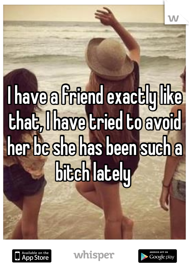 I have a friend exactly like that, I have tried to avoid her bc she has been such a bitch lately 