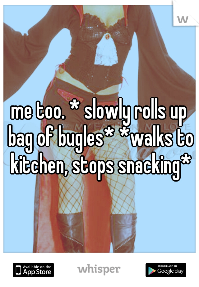 me too. * slowly rolls up bag of bugles* *walks to kitchen, stops snacking*
