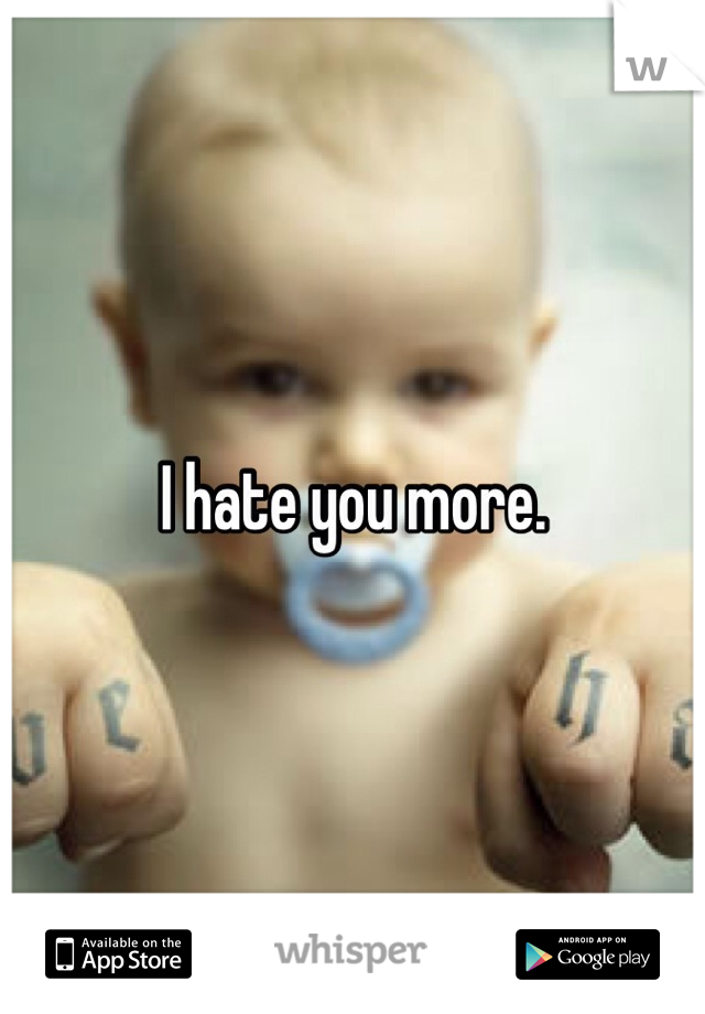 I hate you more.