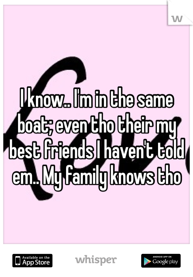 I know.. I'm in the same boat; even tho their my best friends I haven't told em.. My family knows tho