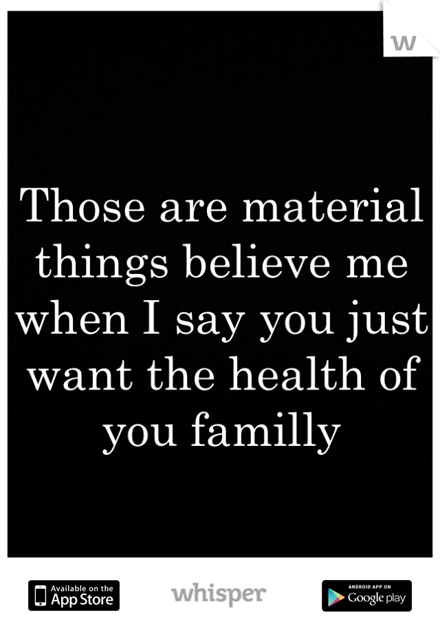 Those are material things believe me when I say you just want the health of you familly 