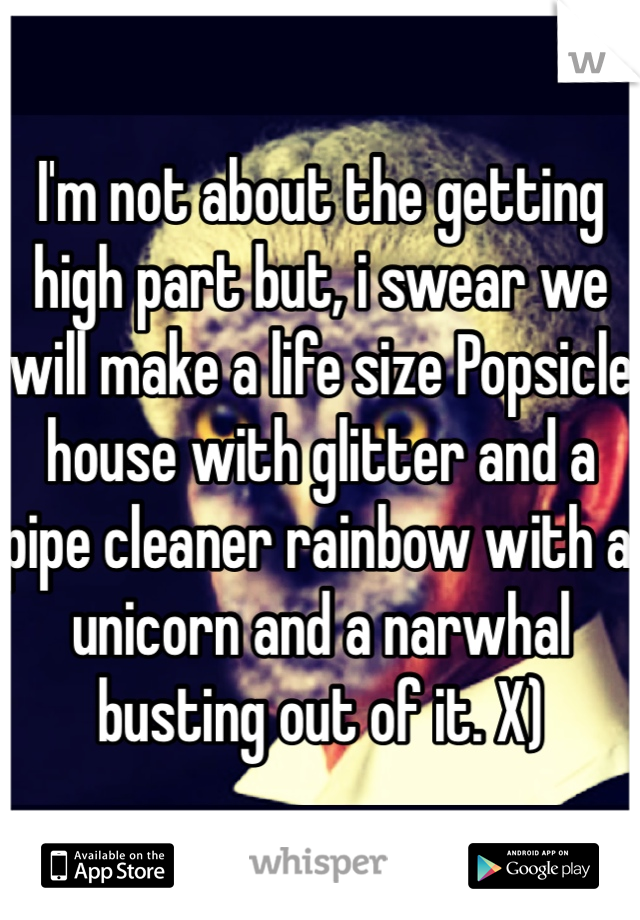 I'm not about the getting high part but, i swear we will make a life size Popsicle house with glitter and a pipe cleaner rainbow with a unicorn and a narwhal busting out of it. X)