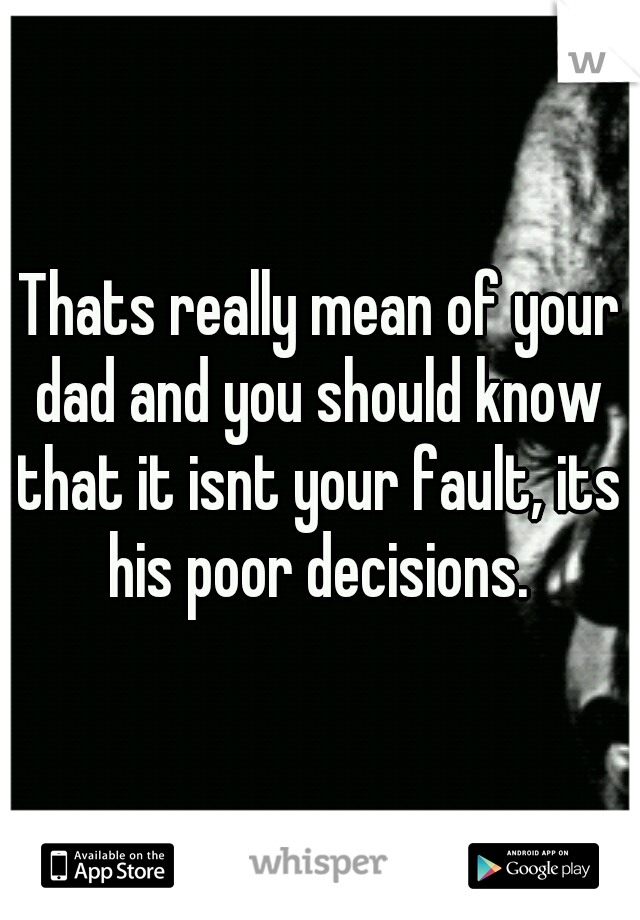 Thats really mean of your dad and you should know that it isnt your fault, its his poor decisions.