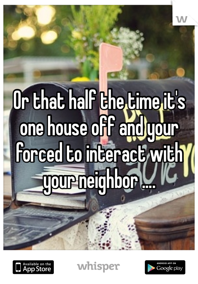 Or that half the time it's one house off and your forced to interact with your neighbor ....