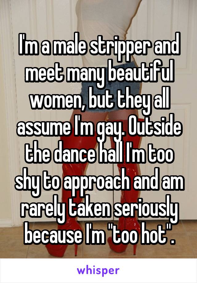 I'm a male stripper and meet many beautiful women, but they all assume I'm gay. Outside the dance hall I'm too shy to approach and am rarely taken seriously because I'm "too hot".