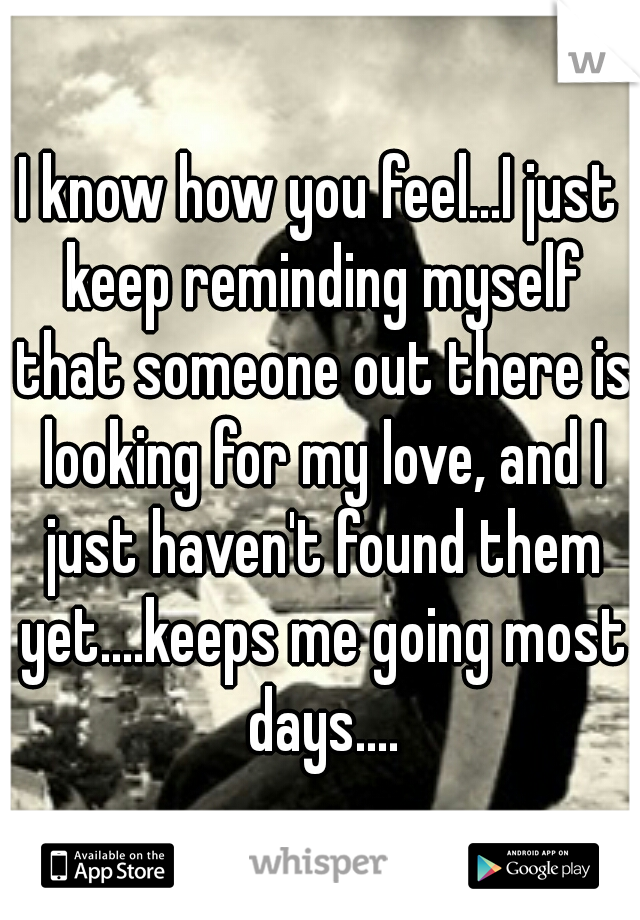I know how you feel...I just keep reminding myself that someone out there is looking for my love, and I just haven't found them yet....keeps me going most days....