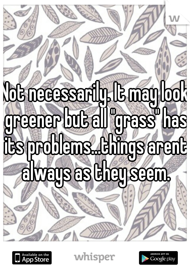 Not necessarily. It may look greener but all "grass" has its problems...things arent always as they seem.