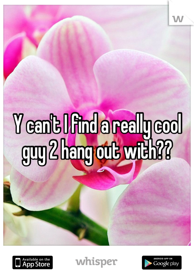 Y can't I find a really cool guy 2 hang out with??