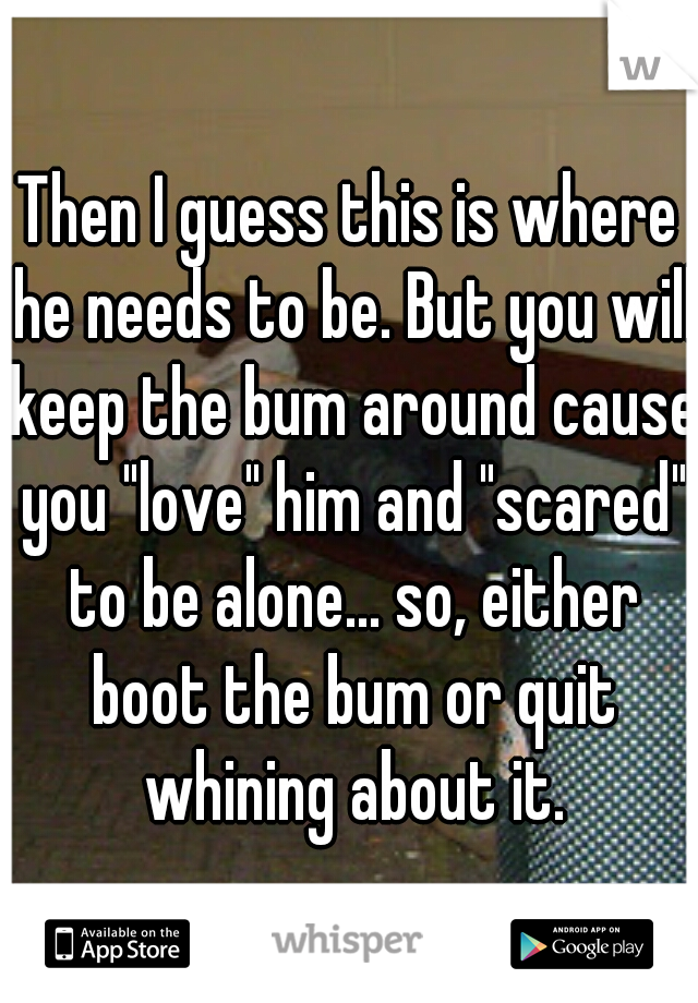 Then I guess this is where he needs to be. But you will keep the bum around cause you "love" him and "scared" to be alone... so, either boot the bum or quit whining about it.