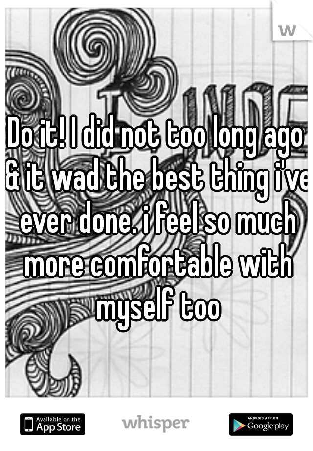 Do it! I did not too long ago & it wad the best thing i've ever done. i feel so much more comfortable with myself too