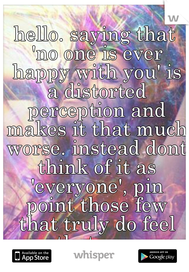 hello. saying that 'no one is ever happy with you' is a distorted perception and makes it that much worse. instead dont think of it as 'everyone', pin point those few that truly do feel that way