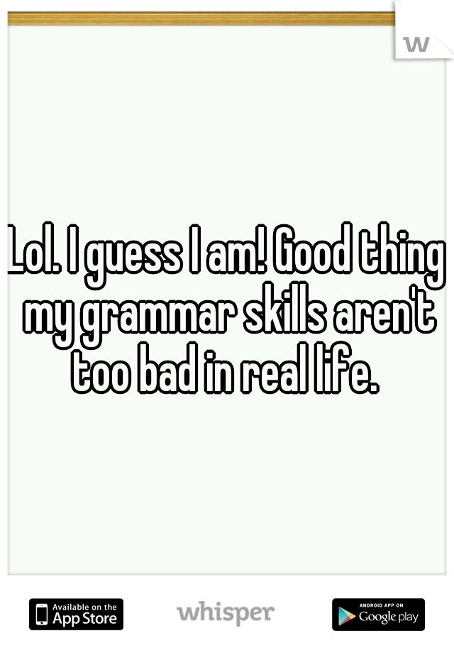 Lol. I guess I am! Good thing my grammar skills aren't too bad in real life. 