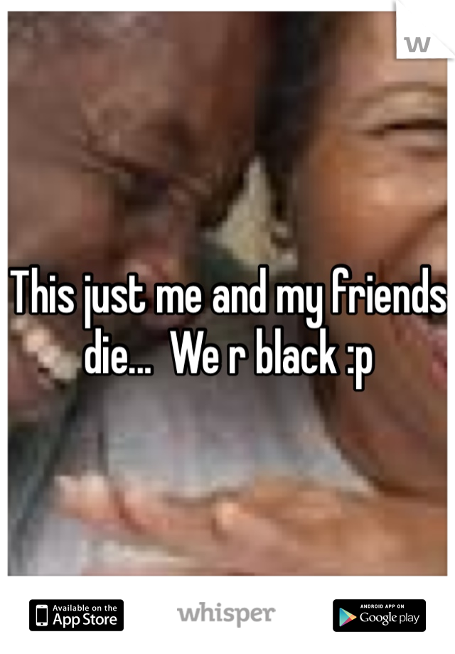 This just me and my friends die...  We r black :p
