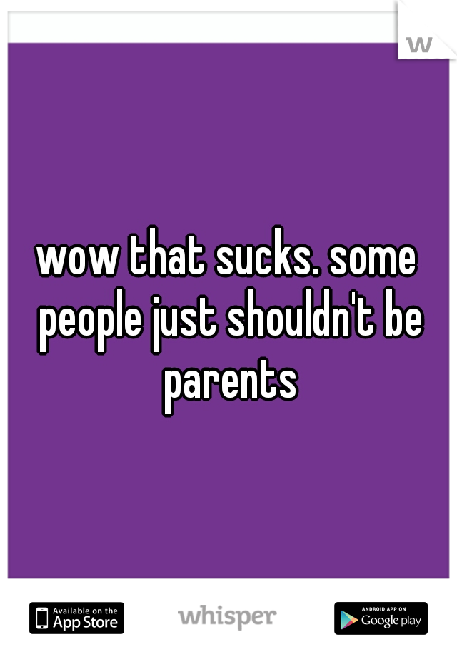 wow that sucks. some people just shouldn't be parents