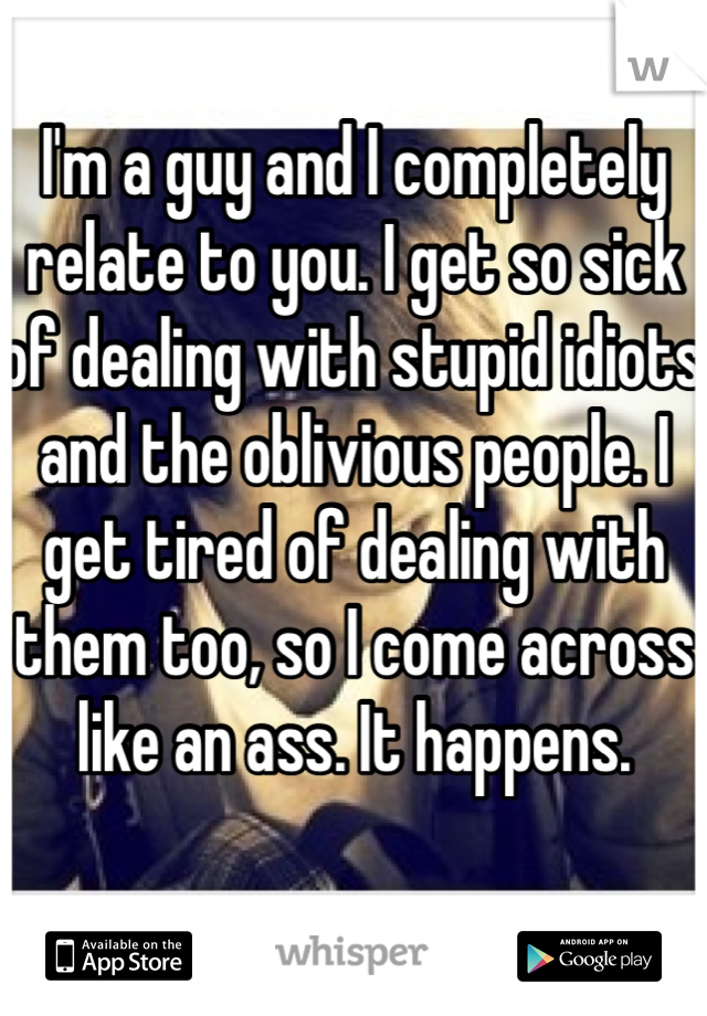 I'm a guy and I completely relate to you. I get so sick of dealing with stupid idiots and the oblivious people. I get tired of dealing with them too, so I come across like an ass. It happens. 