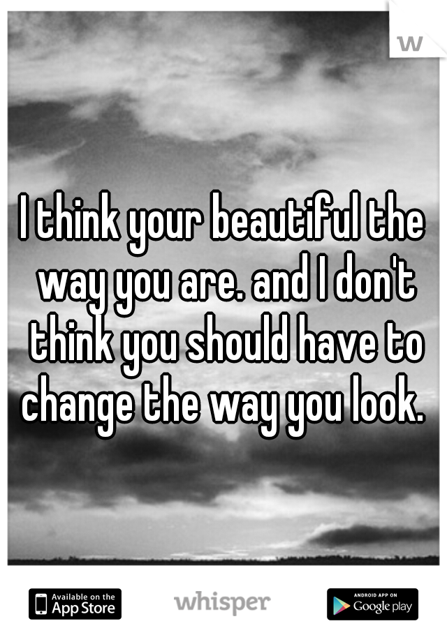I think your beautiful the way you are. and I don't think you should have to change the way you look. 