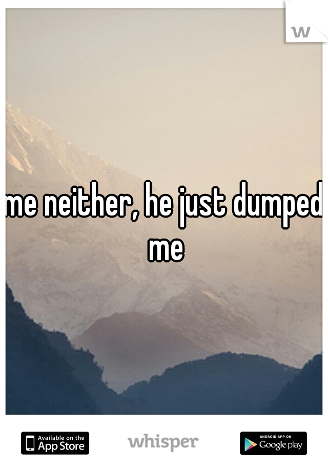 me neither, he just dumped me