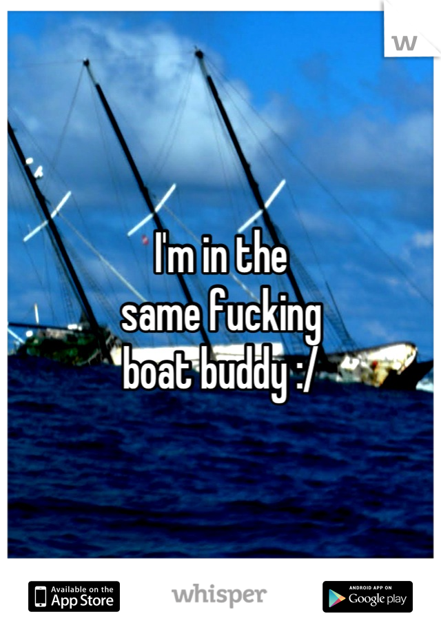 I'm in the
same fucking
boat buddy :/