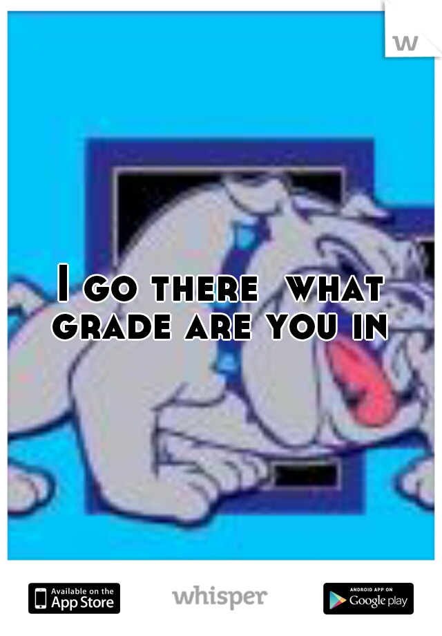 I go there  what grade are you in 