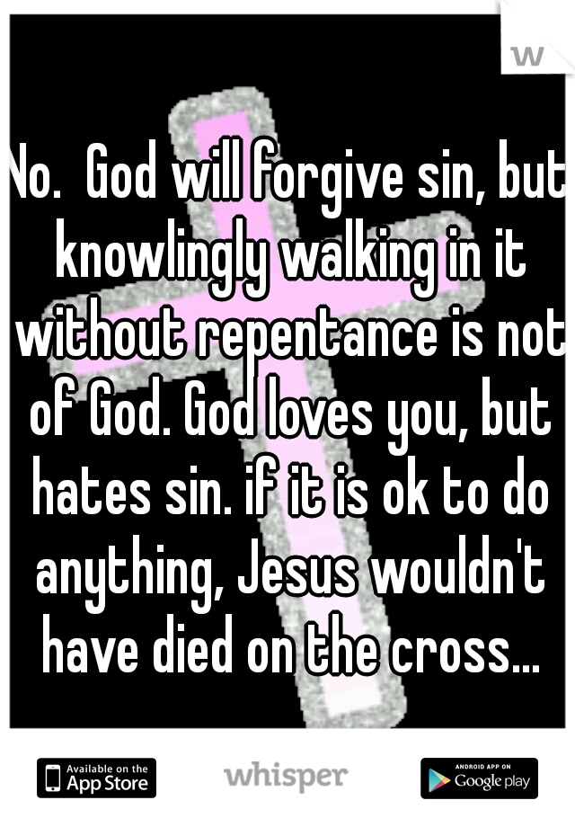 No.  God will forgive sin, but knowlingly walking in it without repentance is not of God. God loves you, but hates sin. if it is ok to do anything, Jesus wouldn't have died on the cross...