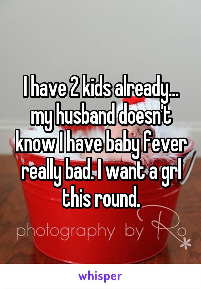I have 2 kids already... my husband doesn't know I have baby fever really bad. I want a grl this round.