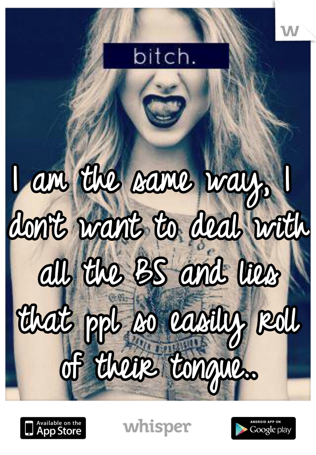 I am the same way, I don't want to deal with all the BS and lies that ppl so easily roll of their tongue..
