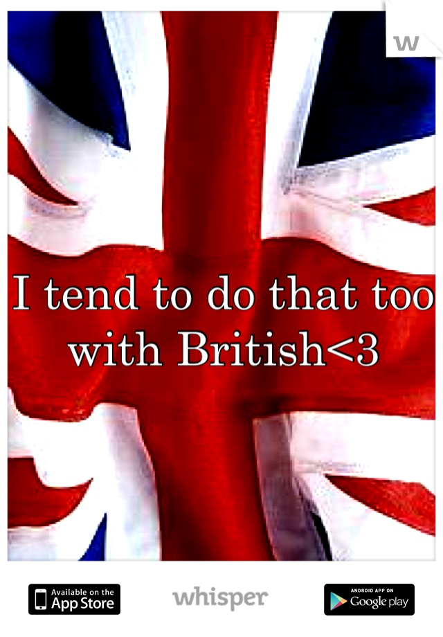 I tend to do that too with British<3