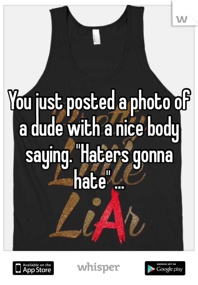 You just posted a photo of a dude with a nice body saying. "Haters gonna hate" ... 