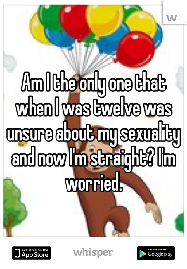 Am I the only one that when I was twelve was unsure about my sexuality and now I'm straight? I'm worried. 