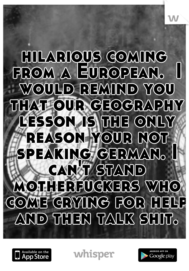 hilarious coming from a European.  I would remind you that our geography lesson is the only reason your not speaking german. I can't stand motherfuckers who come crying for help and then talk shit.
