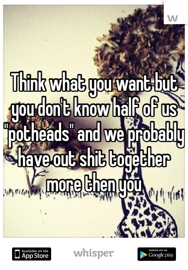 Think what you want but you don't know half of us "potheads" and we probably have out shit together more then you