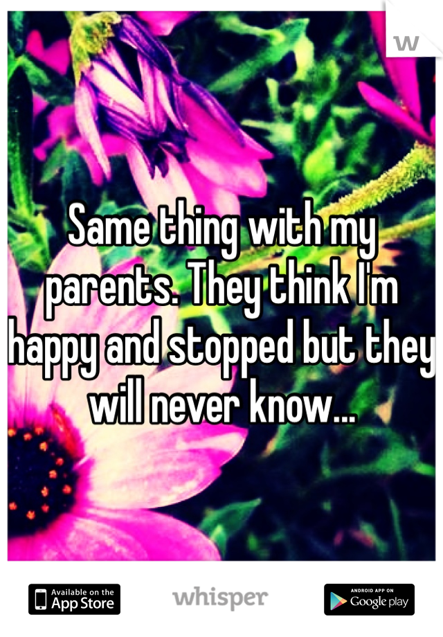 Same thing with my parents. They think I'm happy and stopped but they will never know...