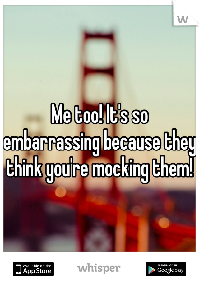 Me too! It's so embarrassing because they think you're mocking them!