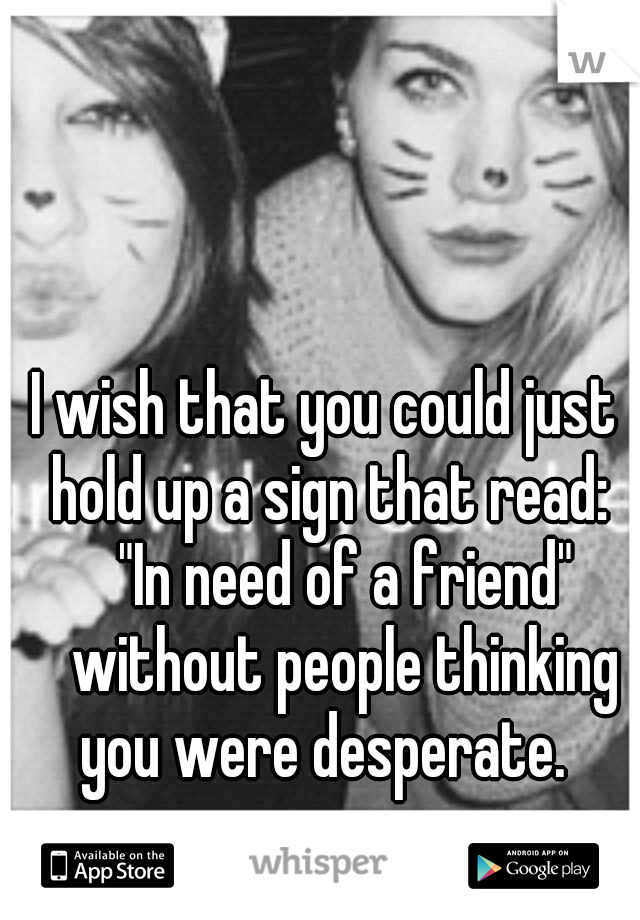 I wish that you could just hold up a sign that read: 
"In need of a friend" 
without people thinking you were desperate. 
