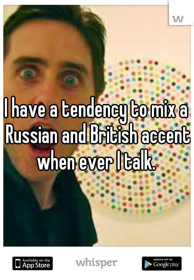 I have a tendency to mix a Russian and British accent when ever I talk. 