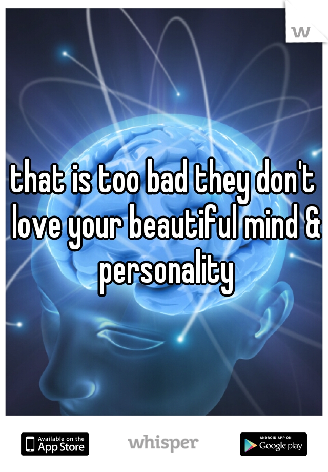 that is too bad they don't love your beautiful mind & personality