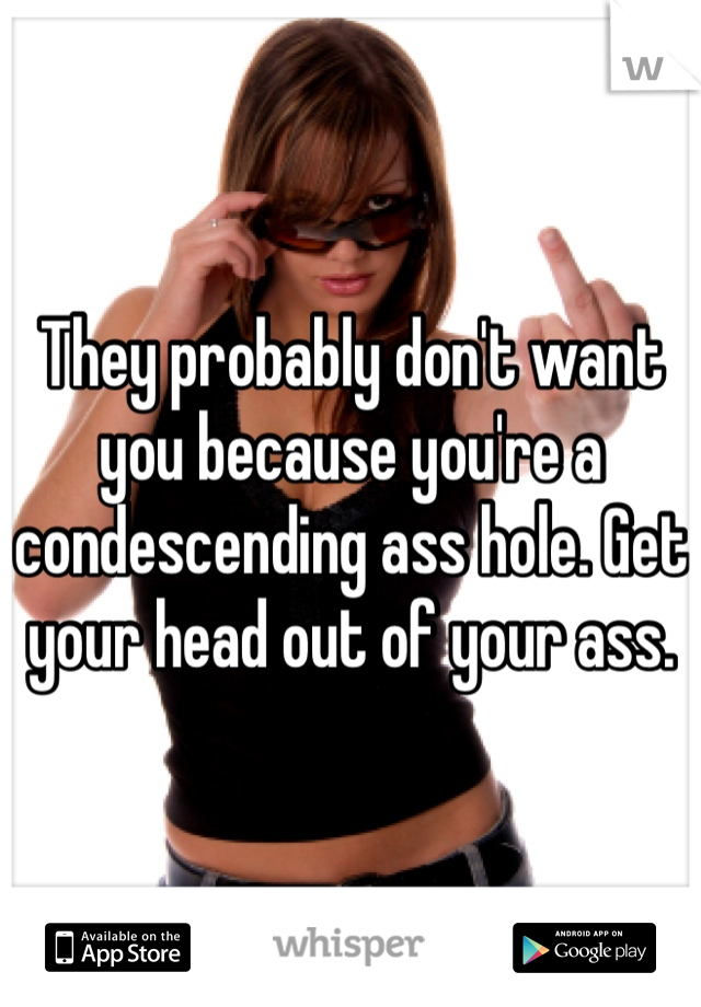 They probably don't want you because you're a condescending ass hole. Get your head out of your ass.