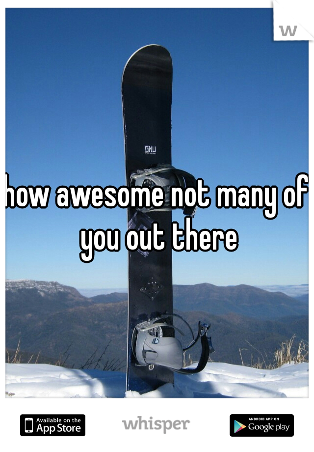 how awesome not many of you out there