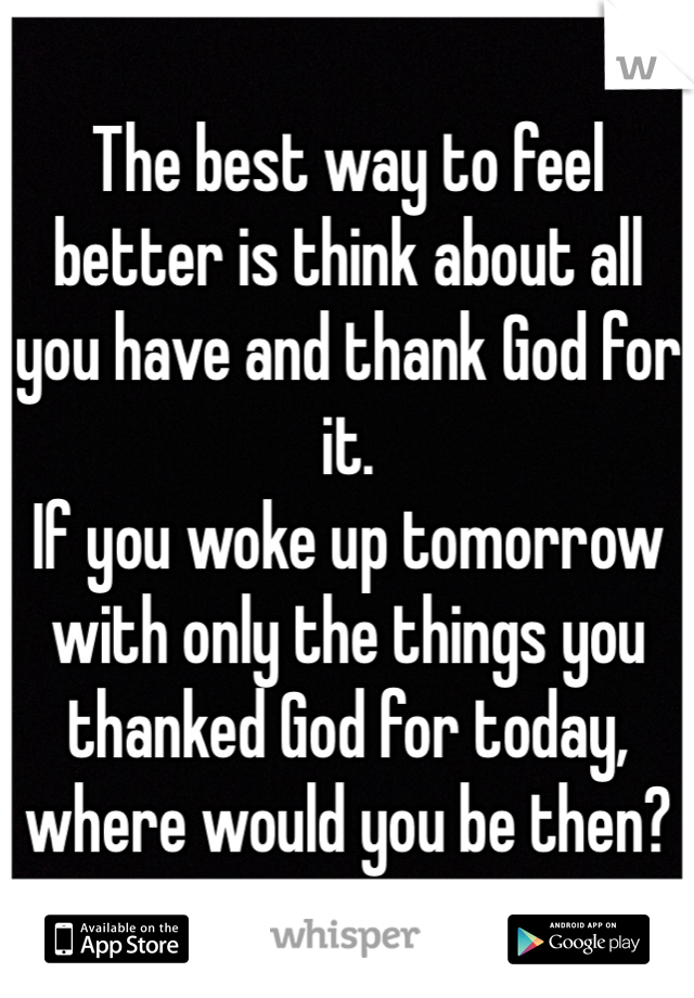 The best way to feel better is think about all you have and thank God for it. 
If you woke up tomorrow with only the things you thanked God for today, where would you be then? 