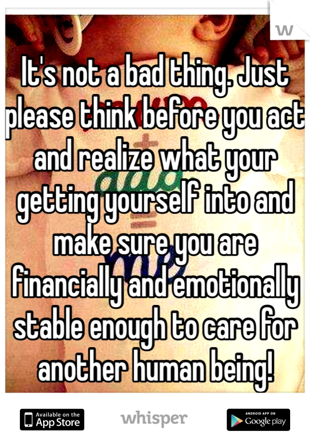 It's not a bad thing. Just please think before you act and realize what your getting yourself into and make sure you are financially and emotionally stable enough to care for another human being! 
