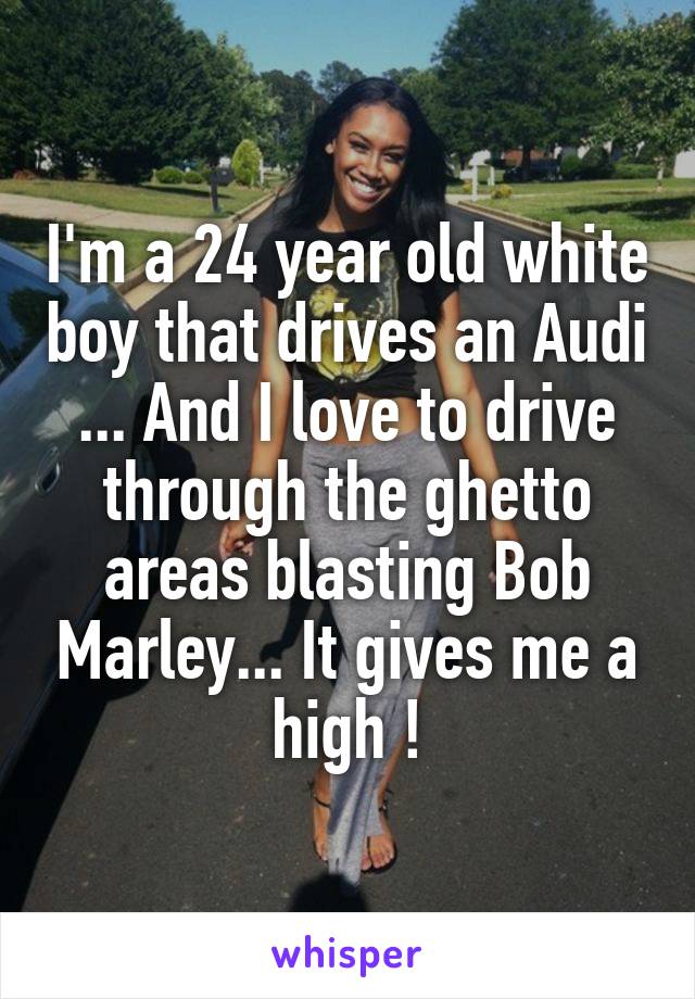 I'm a 24 year old white boy that drives an Audi ... And I love to drive through the ghetto areas blasting Bob Marley... It gives me a high !