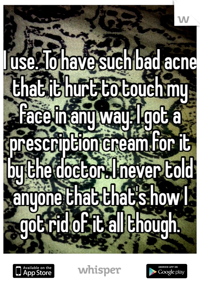 I use. To have such bad acne that it hurt to touch my face in any way. I got a prescription cream for it by the doctor. I never told anyone that that's how I got rid of it all though. 