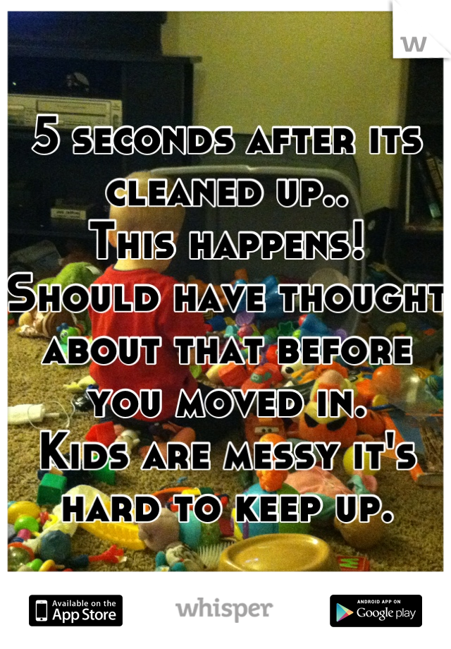 5 seconds after its cleaned up.. 
This happens!
Should have thought about that before you moved in. 
Kids are messy it's hard to keep up.