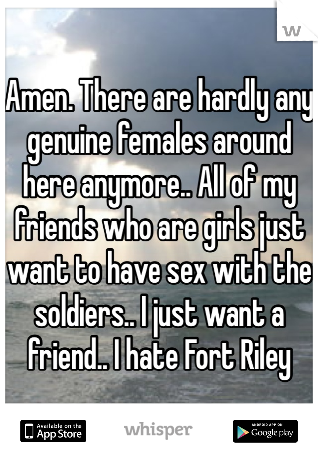 Amen. There are hardly any genuine females around here anymore.. All of my friends who are girls just want to have sex with the soldiers.. I just want a friend.. I hate Fort Riley 