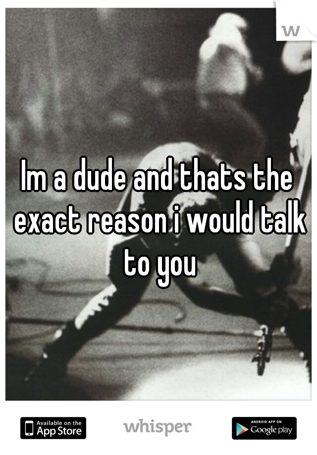 Im a dude and thats the exact reason i would talk to you