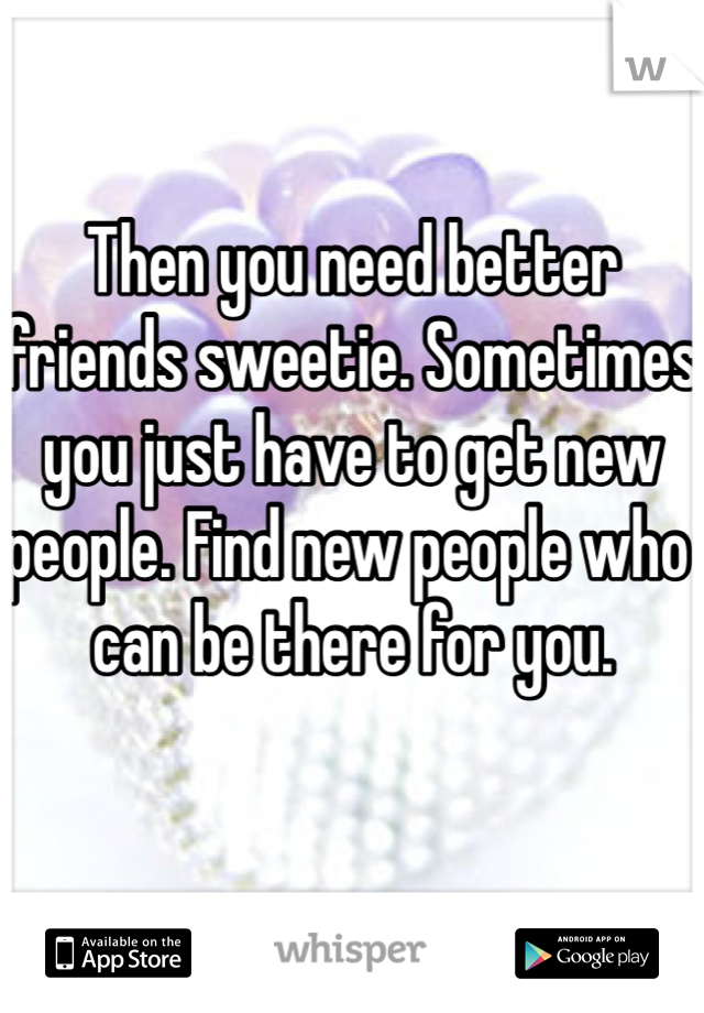 Then you need better friends sweetie. Sometimes you just have to get new people. Find new people who can be there for you. 